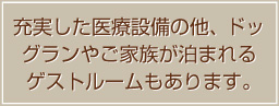 最新の医療設備の他、ドッグランやご家族が泊まれるゲストルームもあります。